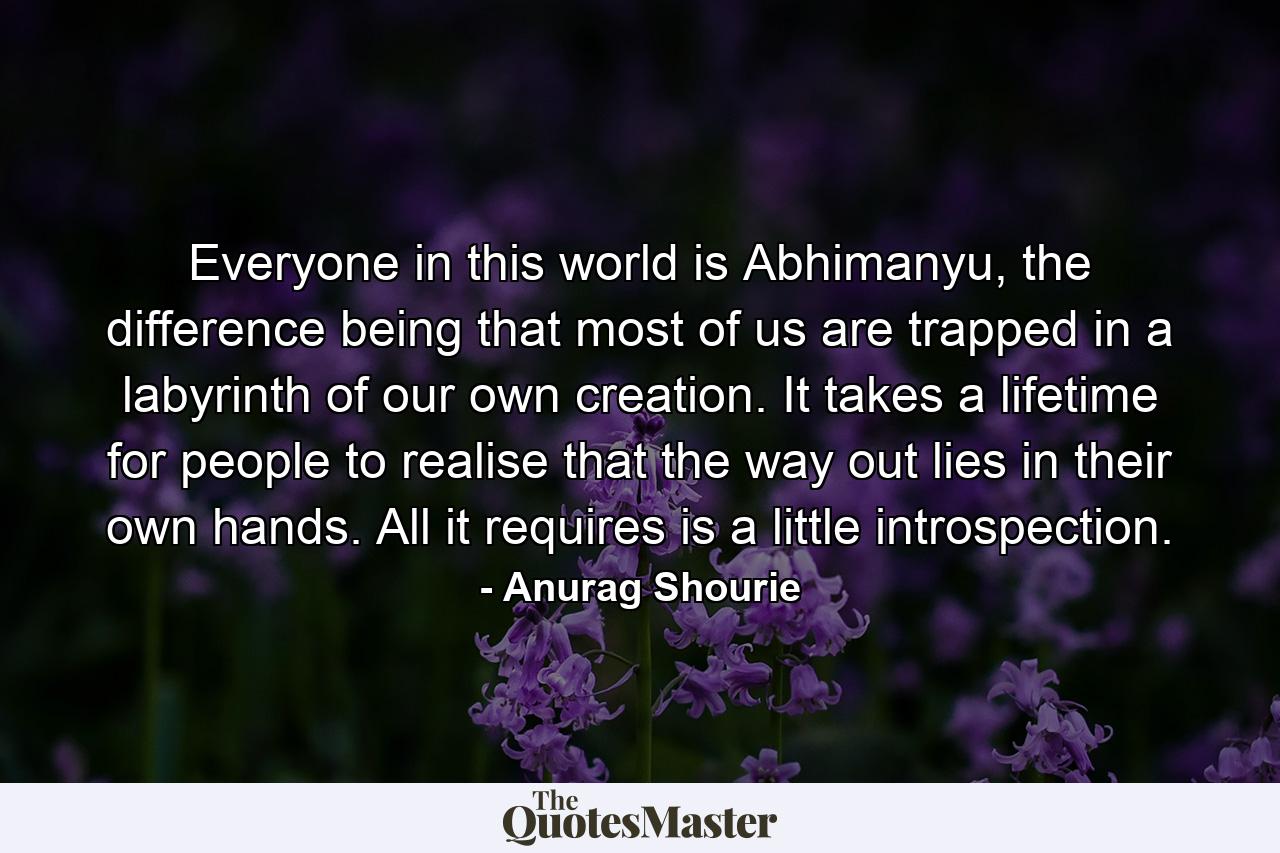 Everyone in this world is Abhimanyu, the difference being that most of us are trapped in a labyrinth of our own creation. It takes a lifetime for people to realise that the way out lies in their own hands. All it requires is a little introspection. - Quote by Anurag Shourie