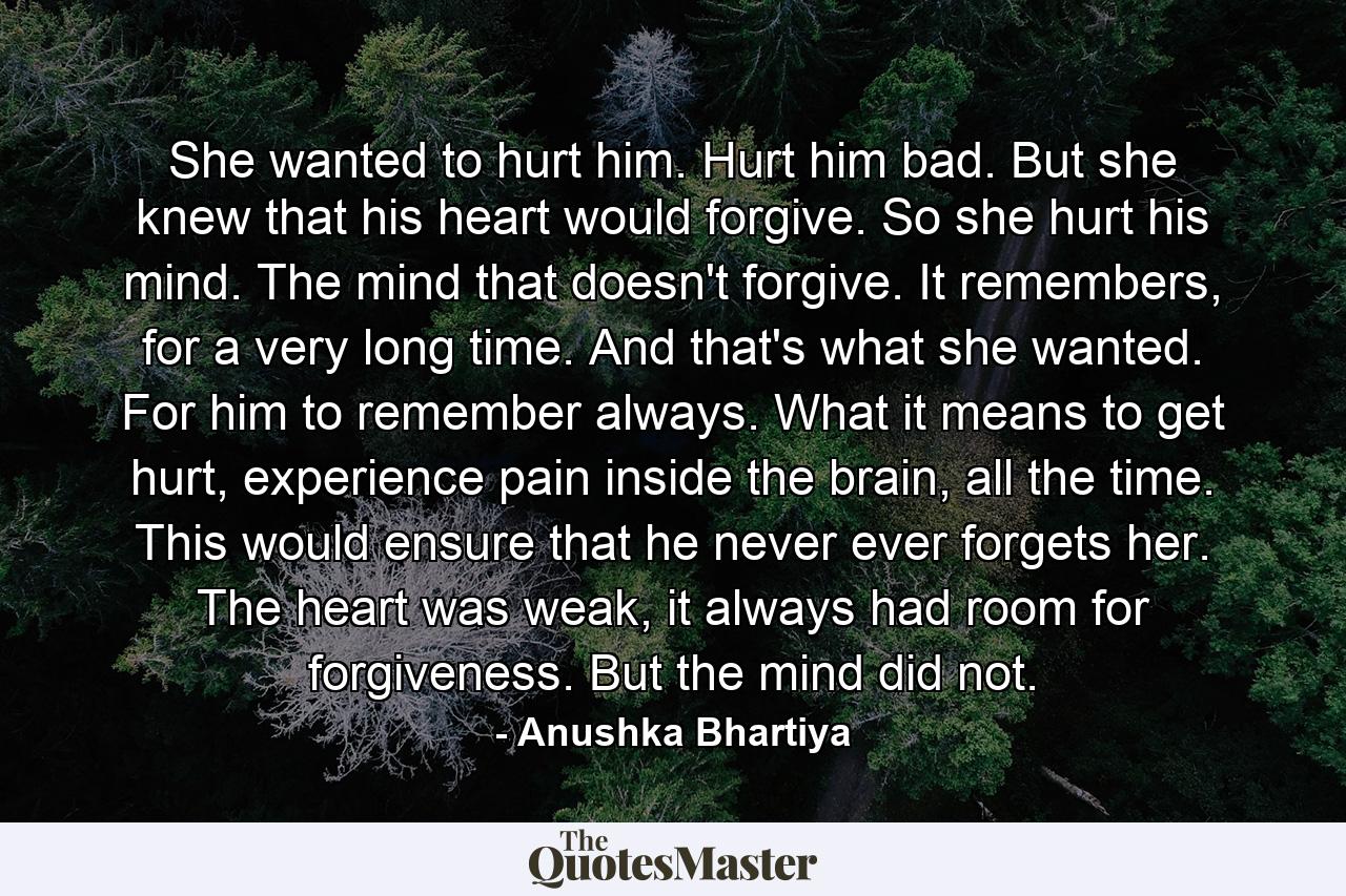 She wanted to hurt him. Hurt him bad. But she knew that his heart would forgive. So she hurt his mind. The mind that doesn't forgive. It remembers, for a very long time. And that's what she wanted. For him to remember always. What it means to get hurt, experience pain inside the brain, all the time. This would ensure that he never ever forgets her. The heart was weak, it always had room for forgiveness. But the mind did not. - Quote by Anushka Bhartiya