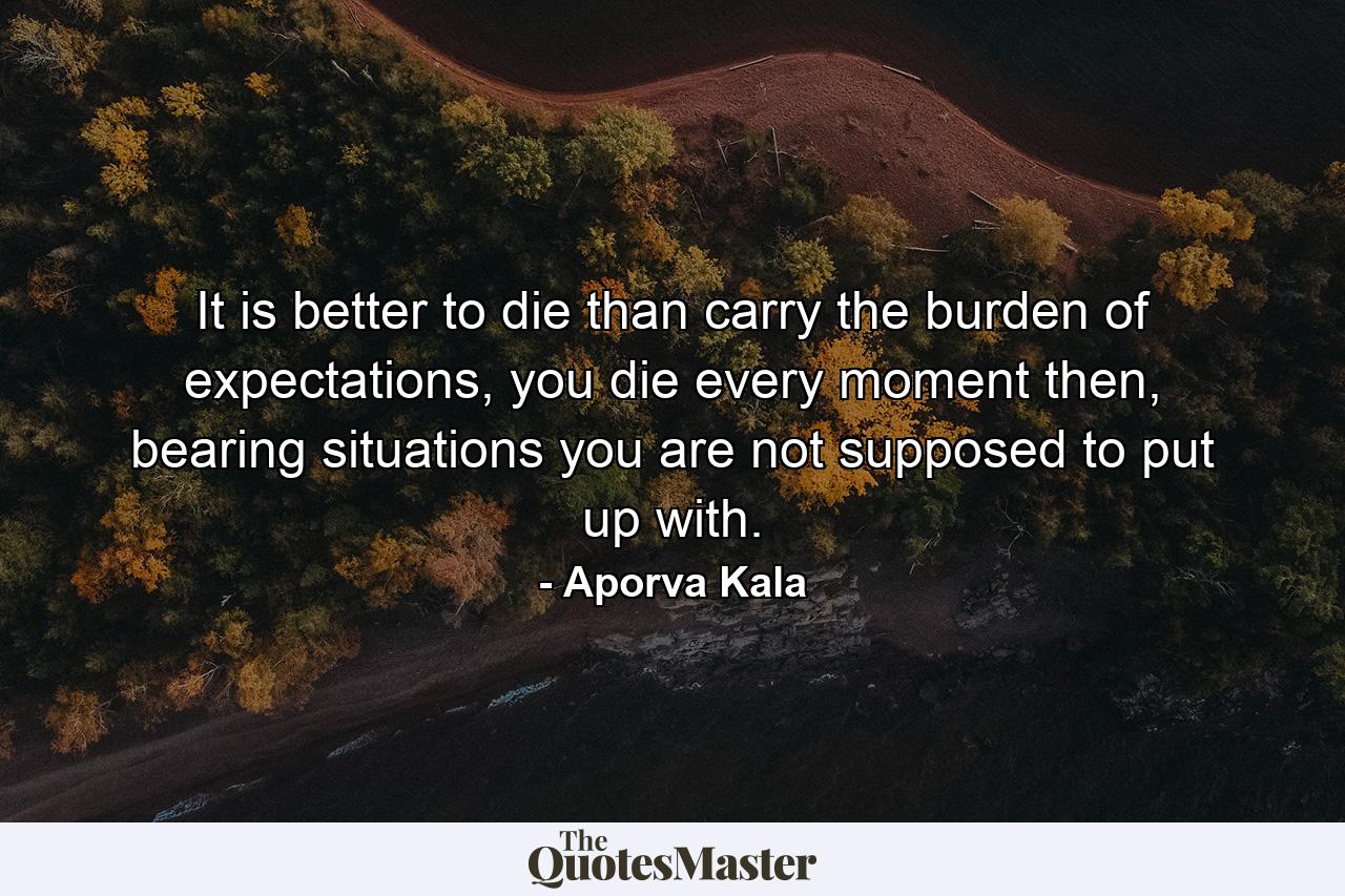 It is better to die than carry the burden of expectations, you die every moment then, bearing situations you are not supposed to put up with. - Quote by Aporva Kala