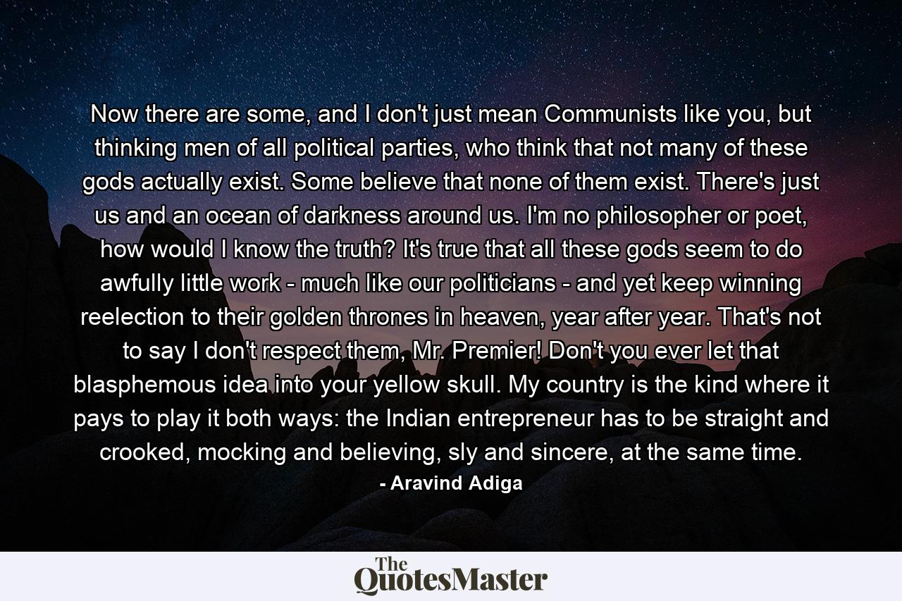 Now there are some, and I don't just mean Communists like you, but thinking men of all political parties, who think that not many of these gods actually exist. Some believe that none of them exist. There's just us and an ocean of darkness around us. I'm no philosopher or poet, how would I know the truth? It's true that all these gods seem to do awfully little work - much like our politicians - and yet keep winning reelection to their golden thrones in heaven, year after year. That's not to say I don't respect them, Mr. Premier! Don't you ever let that blasphemous idea into your yellow skull. My country is the kind where it pays to play it both ways: the Indian entrepreneur has to be straight and crooked, mocking and believing, sly and sincere, at the same time. - Quote by Aravind Adiga