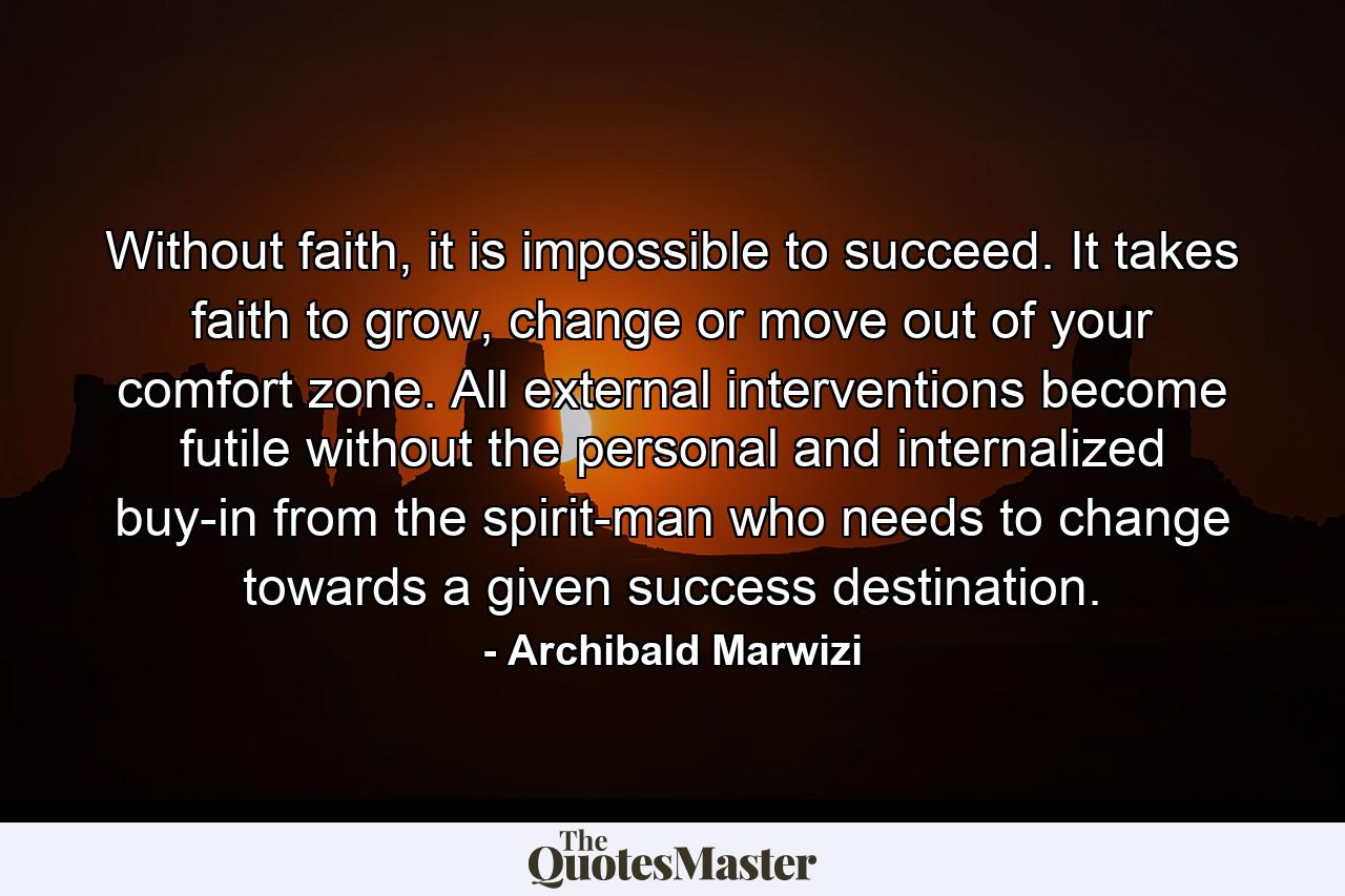 Without faith, it is impossible to succeed. It takes faith to grow, change or move out of your comfort zone. All external interventions become futile without the personal and internalized buy-in from the spirit-man who needs to change towards a given success destination. - Quote by Archibald Marwizi