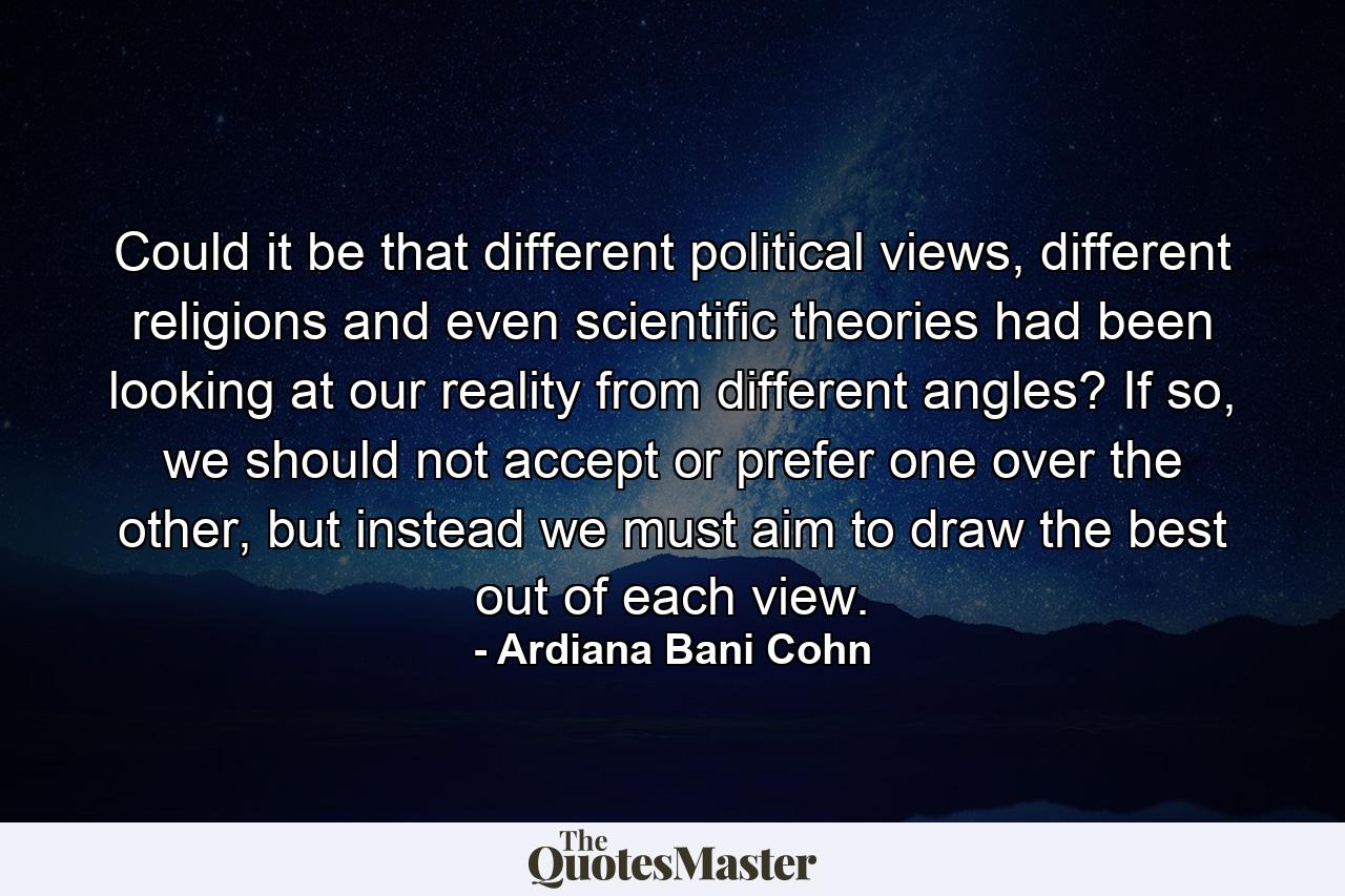 Could it be that different political views, different religions and even scientific theories had been looking at our reality from different angles? If so, we should not accept or prefer one over the other, but instead we must aim to draw the best out of each view. - Quote by Ardiana Bani Cohn