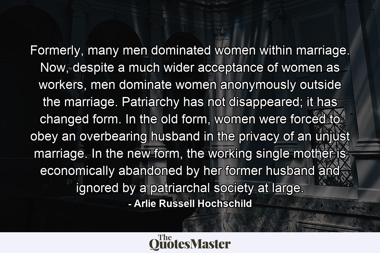 Formerly, many men dominated women within marriage. Now, despite a much wider acceptance of women as workers, men dominate women anonymously outside the marriage. Patriarchy has not disappeared; it has changed form. In the old form, women were forced to obey an overbearing husband in the privacy of an unjust marriage. In the new form, the working single mother is economically abandoned by her former husband and ignored by a patriarchal society at large. - Quote by Arlie Russell Hochschild