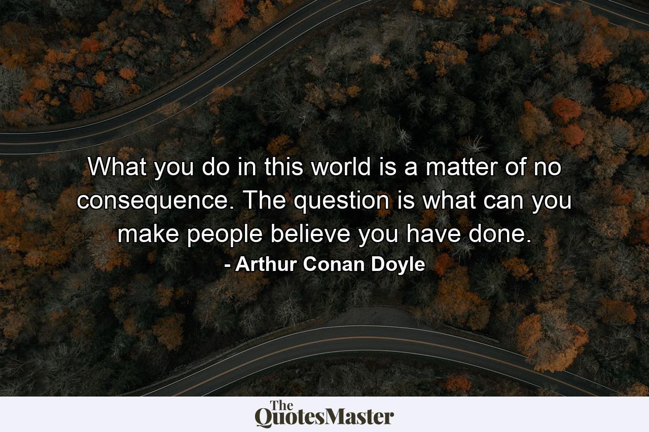 What you do in this world is a matter of no consequence. The question is what can you make people believe you have done. - Quote by Arthur Conan Doyle