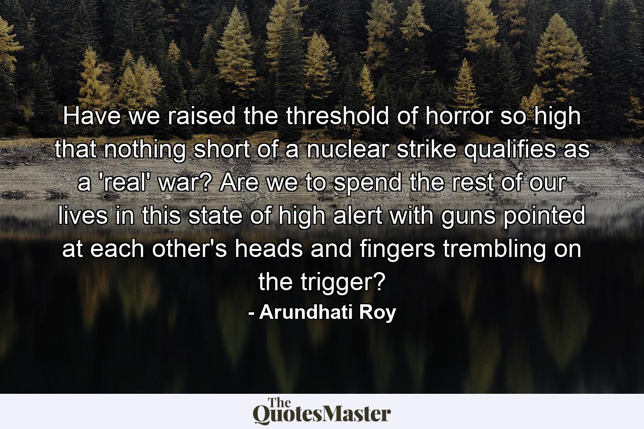 Have we raised the threshold of horror so high that nothing short of a nuclear strike qualifies as a 'real' war? Are we to spend the rest of our lives in this state of high alert with guns pointed at each other's heads and fingers trembling on the trigger? - Quote by Arundhati Roy