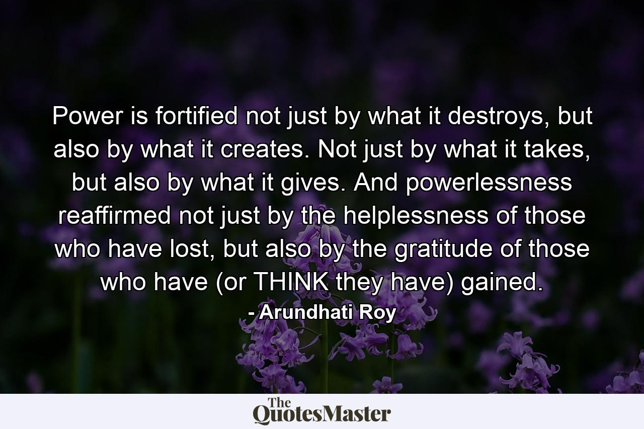 Power is fortified not just by what it destroys, but also by what it creates. Not just by what it takes, but also by what it gives. And powerlessness reaffirmed not just by the helplessness of those who have lost, but also by the gratitude of those who have (or THINK they have) gained. - Quote by Arundhati Roy