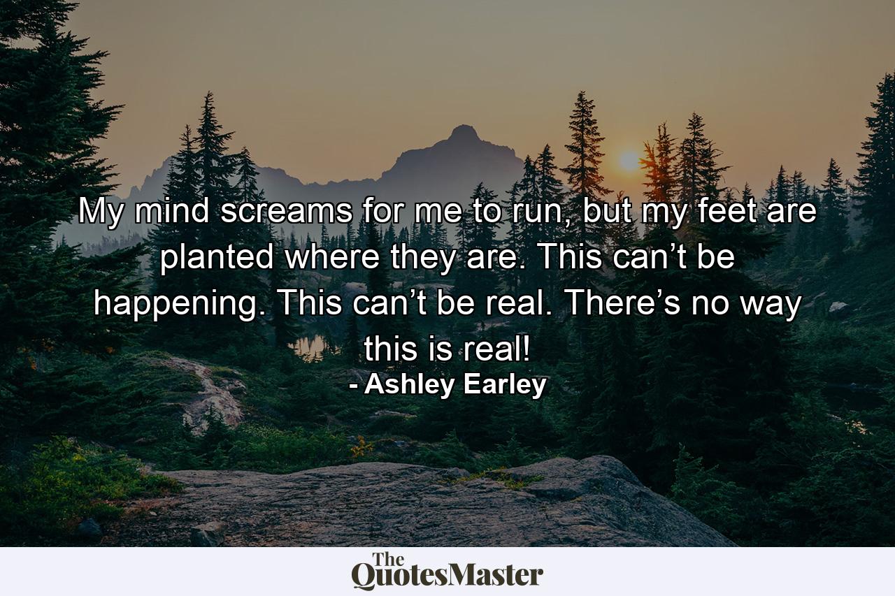 My mind screams for me to run, but my feet are planted where they are. This can’t be happening. This can’t be real. There’s no way this is real! - Quote by Ashley Earley