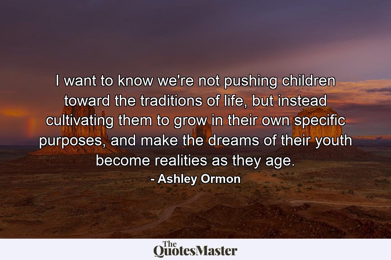 I want to know we're not pushing children toward the traditions of life, but instead cultivating them to grow in their own specific purposes, and make the dreams of their youth become realities as they age. - Quote by Ashley Ormon