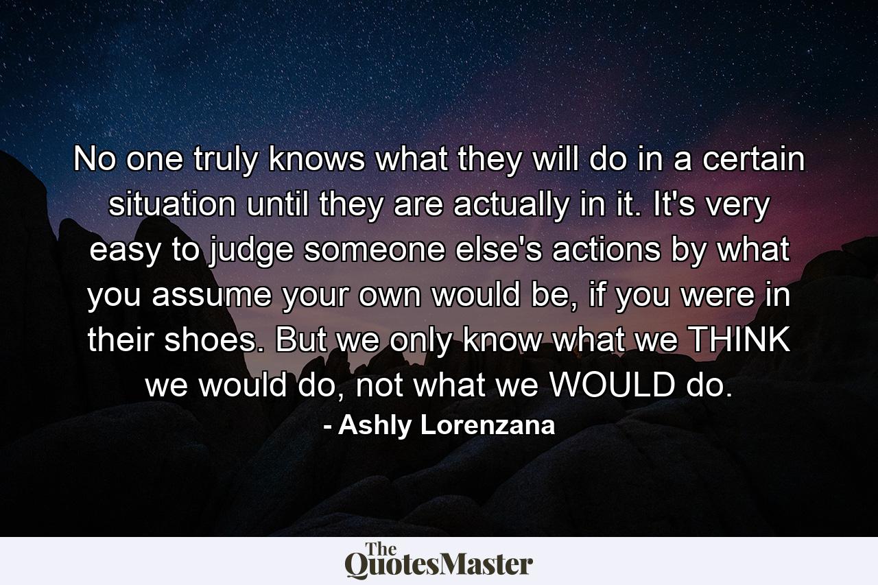 No one truly knows what they will do in a certain situation until they are actually in it. It's very easy to judge someone else's actions by what you assume your own would be, if you were in their shoes. But we only know what we THINK we would do, not what we WOULD do. - Quote by Ashly Lorenzana