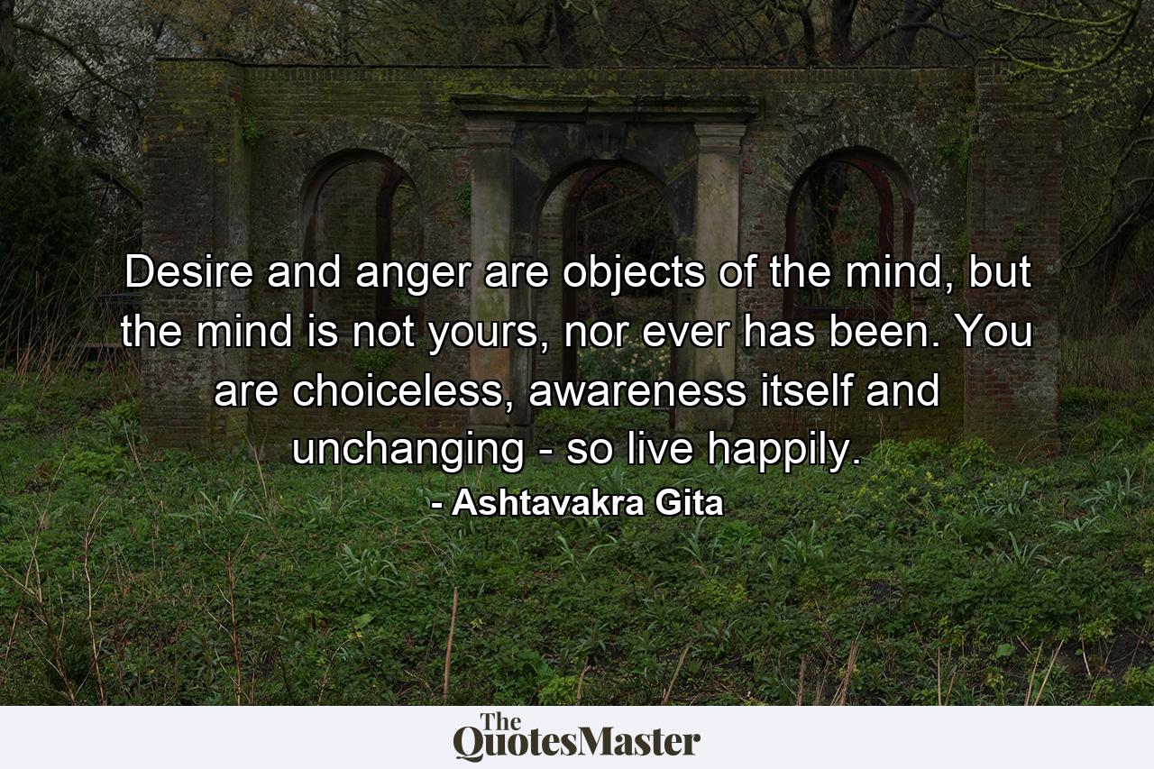 Desire and anger are objects of the mind, but the mind is not yours, nor ever has been. You are choiceless, awareness itself and unchanging - so live happily. - Quote by Ashtavakra Gita