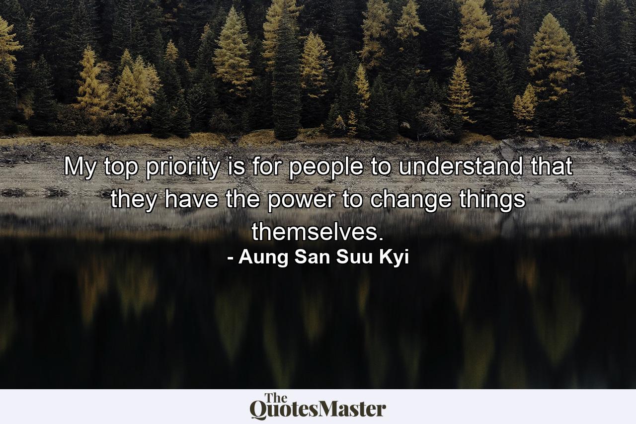 My top priority is for people to understand that they have the power to change things themselves. - Quote by Aung San Suu Kyi