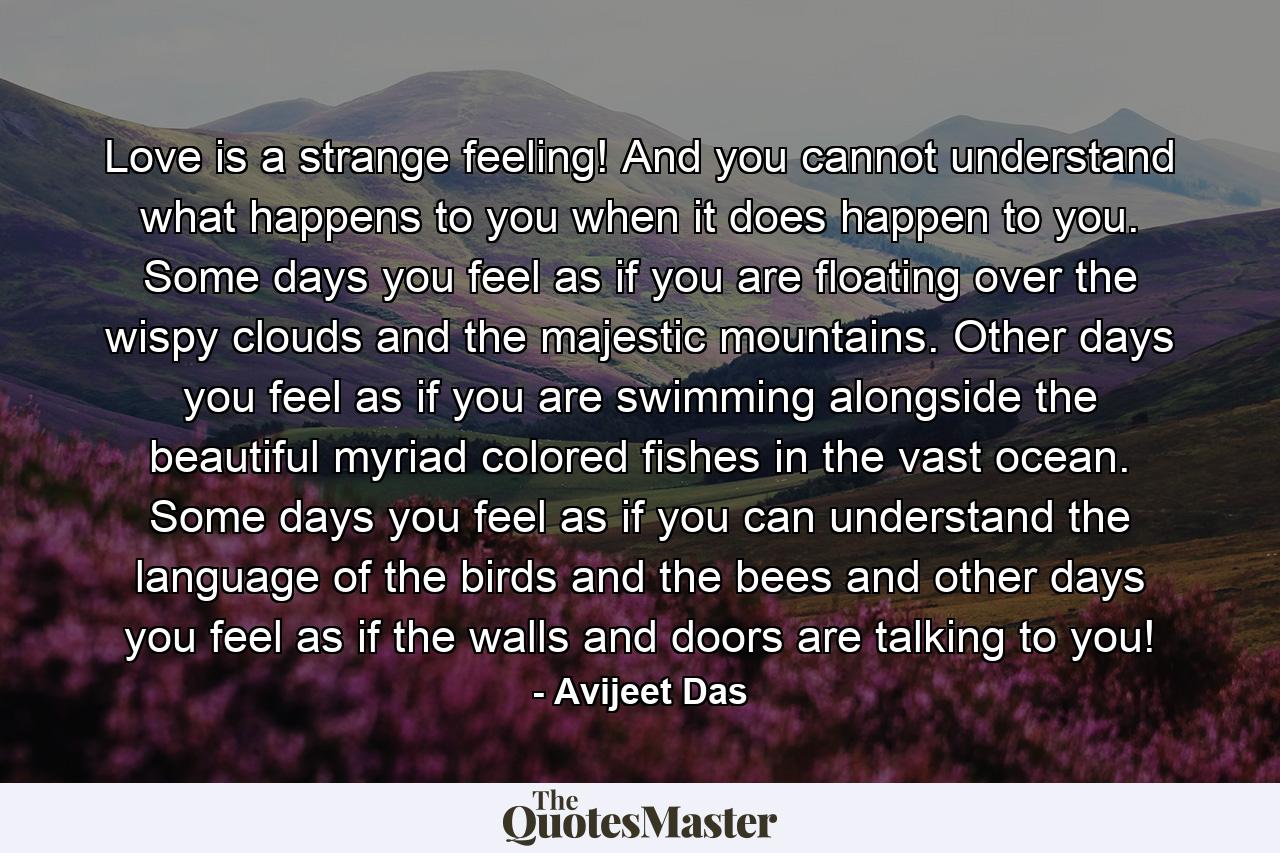 Love is a strange feeling! And you cannot understand what happens to you when it does happen to you. Some days you feel as if you are floating over the wispy clouds and the majestic mountains. Other days you feel as if you are swimming alongside the beautiful myriad colored fishes in the vast ocean. Some days you feel as if you can understand the language of the birds and the bees and other days you feel as if the walls and doors are talking to you! - Quote by Avijeet Das