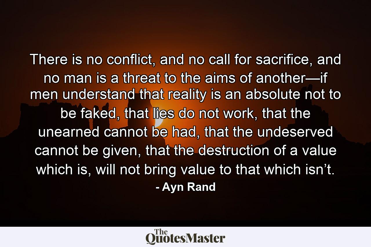 There is no conflict, and no call for sacrifice, and no man is a threat to the aims of another—if men understand that reality is an absolute not to be faked, that lies do not work, that the unearned cannot be had, that the undeserved cannot be given, that the destruction of a value which is, will not bring value to that which isn’t. - Quote by Ayn Rand