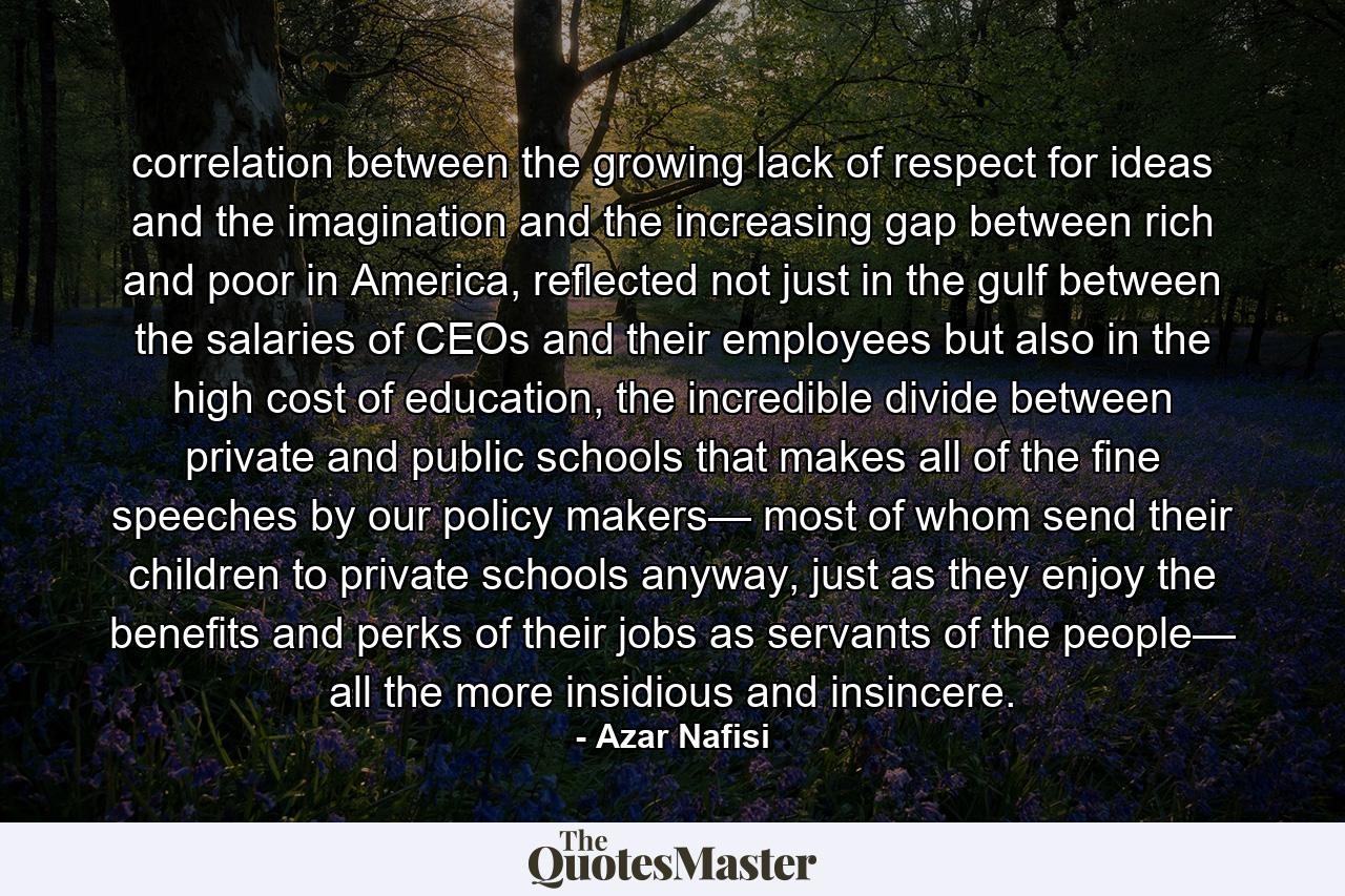 correlation between the growing lack of respect for ideas and the imagination and the increasing gap between rich and poor in America, reflected not just in the gulf between the salaries of CEOs and their employees but also in the high cost of education, the incredible divide between private and public schools that makes all of the fine speeches by our policy makers— most of whom send their children to private schools anyway, just as they enjoy the benefits and perks of their jobs as servants of the people— all the more insidious and insincere. - Quote by Azar Nafisi