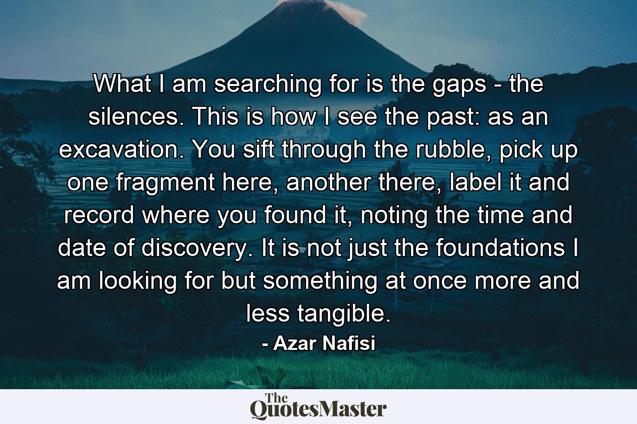 What I am searching for is the gaps - the silences. This is how I see the past: as an excavation. You sift through the rubble, pick up one fragment here, another there, label it and record where you found it, noting the time and date of discovery. It is not just the foundations I am looking for but something at once more and less tangible. - Quote by Azar Nafisi