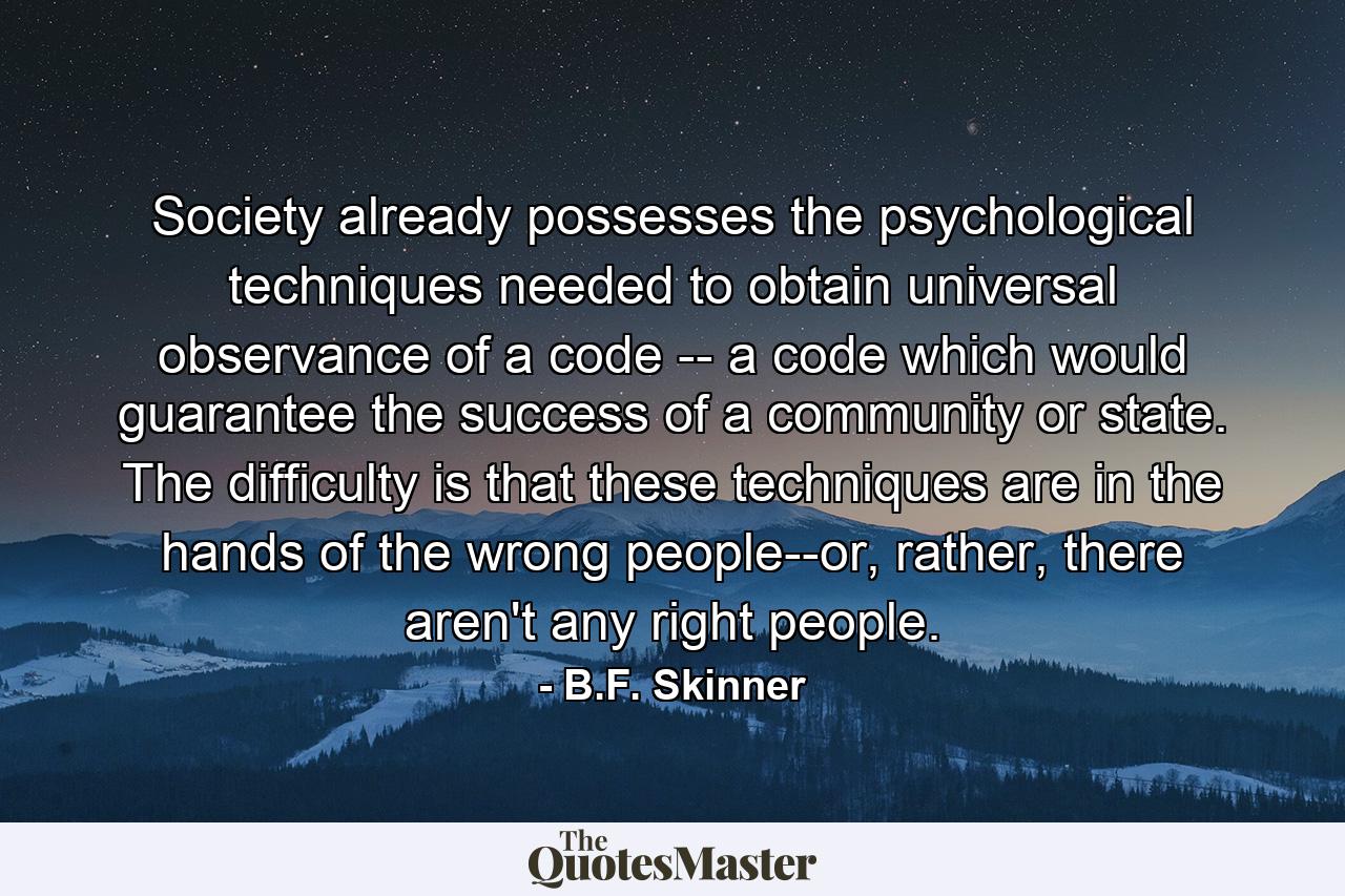 Society already possesses the psychological techniques needed to obtain universal observance of a code -- a code which would guarantee the success of a community or state. The difficulty is that these techniques are in the hands of the wrong people--or, rather, there aren't any right people. - Quote by B.F. Skinner