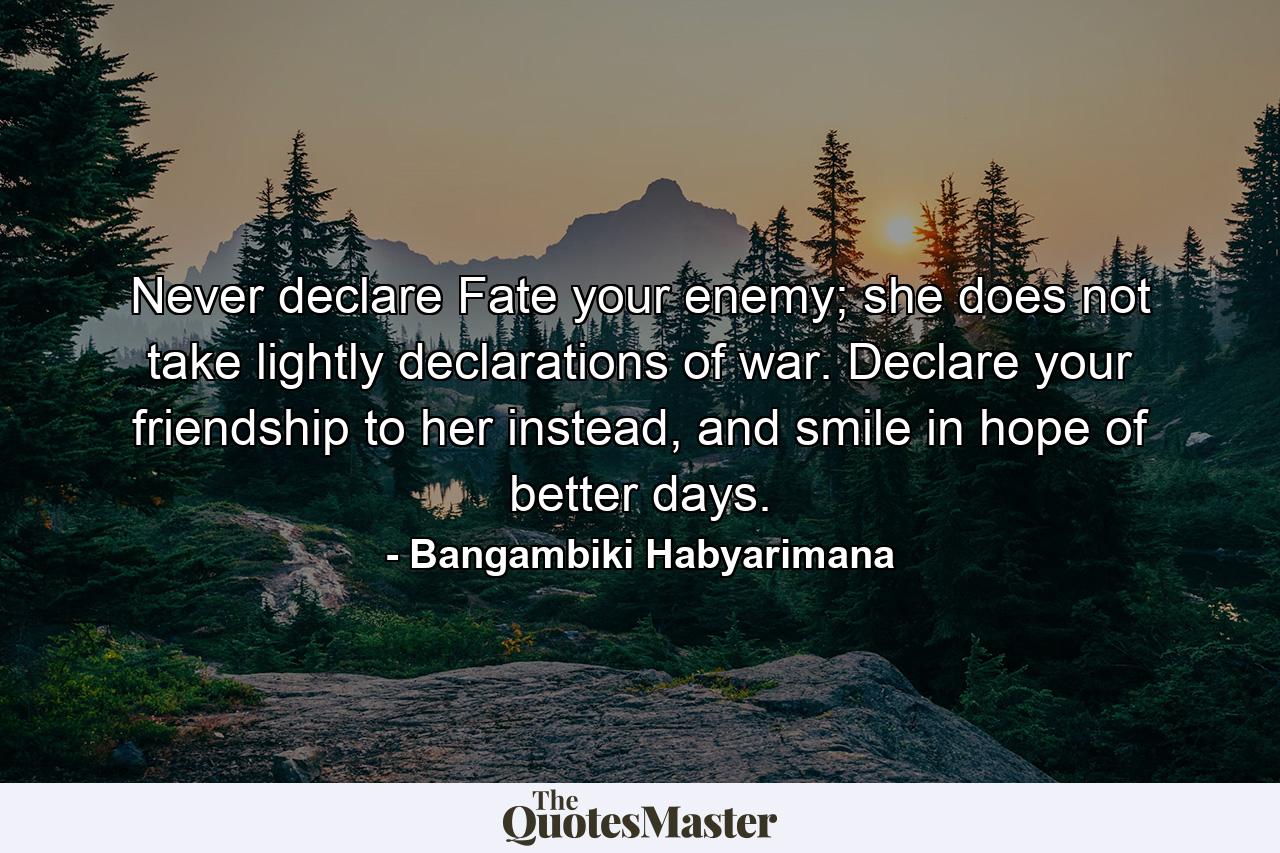 Never declare Fate your enemy; she does not take lightly declarations of war. Declare your friendship to her instead, and smile in hope of better days. - Quote by Bangambiki Habyarimana