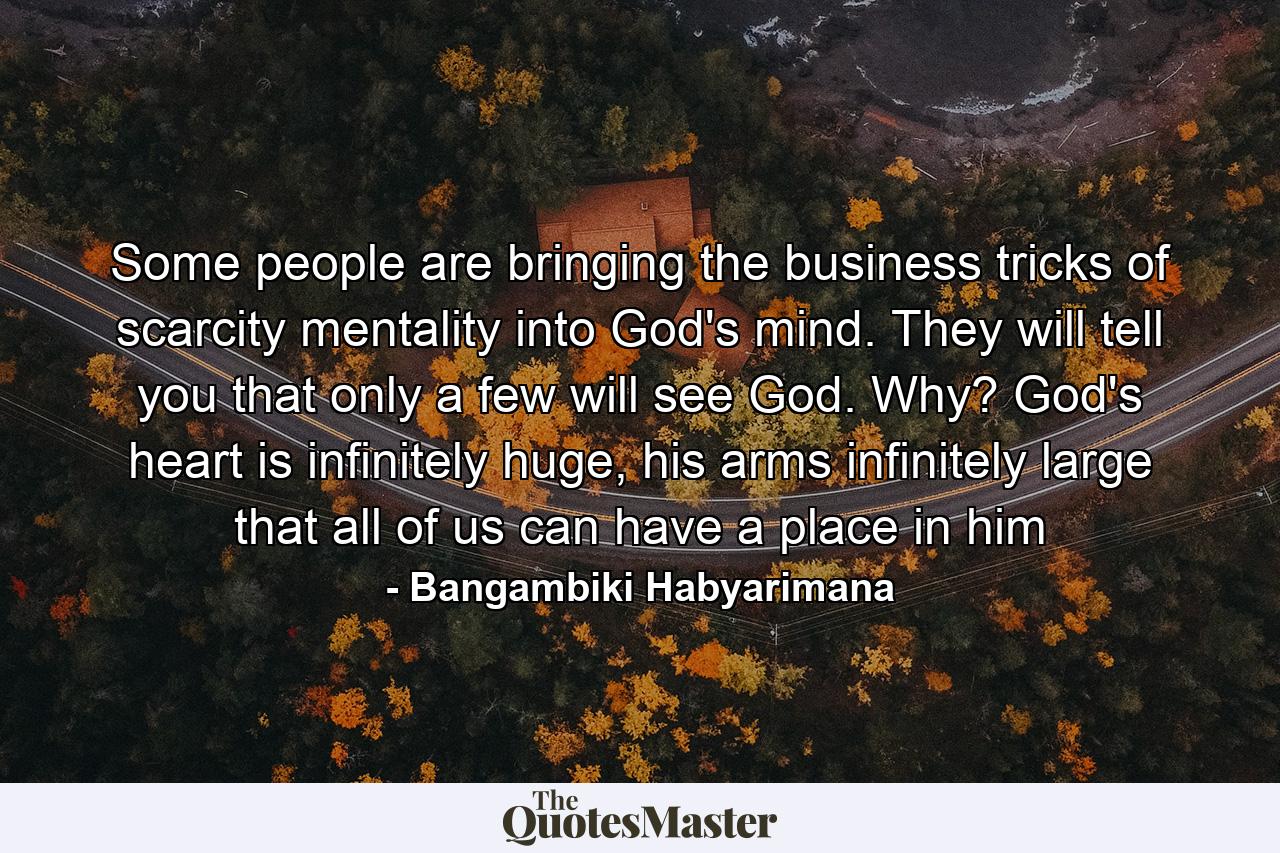 Some people are bringing the business tricks of scarcity mentality into God's mind. They will tell you that only a few will see God. Why? God's heart is infinitely huge, his arms infinitely large that all of us can have a place in him - Quote by Bangambiki Habyarimana