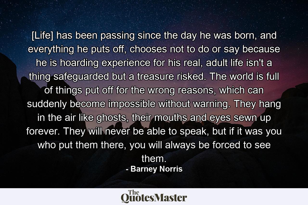 [Life] has been passing since the day he was born, and everything he puts off, chooses not to do or say because he is hoarding experience for his real, adult life isn't a thing safeguarded but a treasure risked. The world is full of things put off for the wrong reasons, which can suddenly become impossible without warning. They hang in the air like ghosts, their mouths and eyes sewn up forever. They will never be able to speak, but if it was you who put them there, you will always be forced to see them. - Quote by Barney Norris