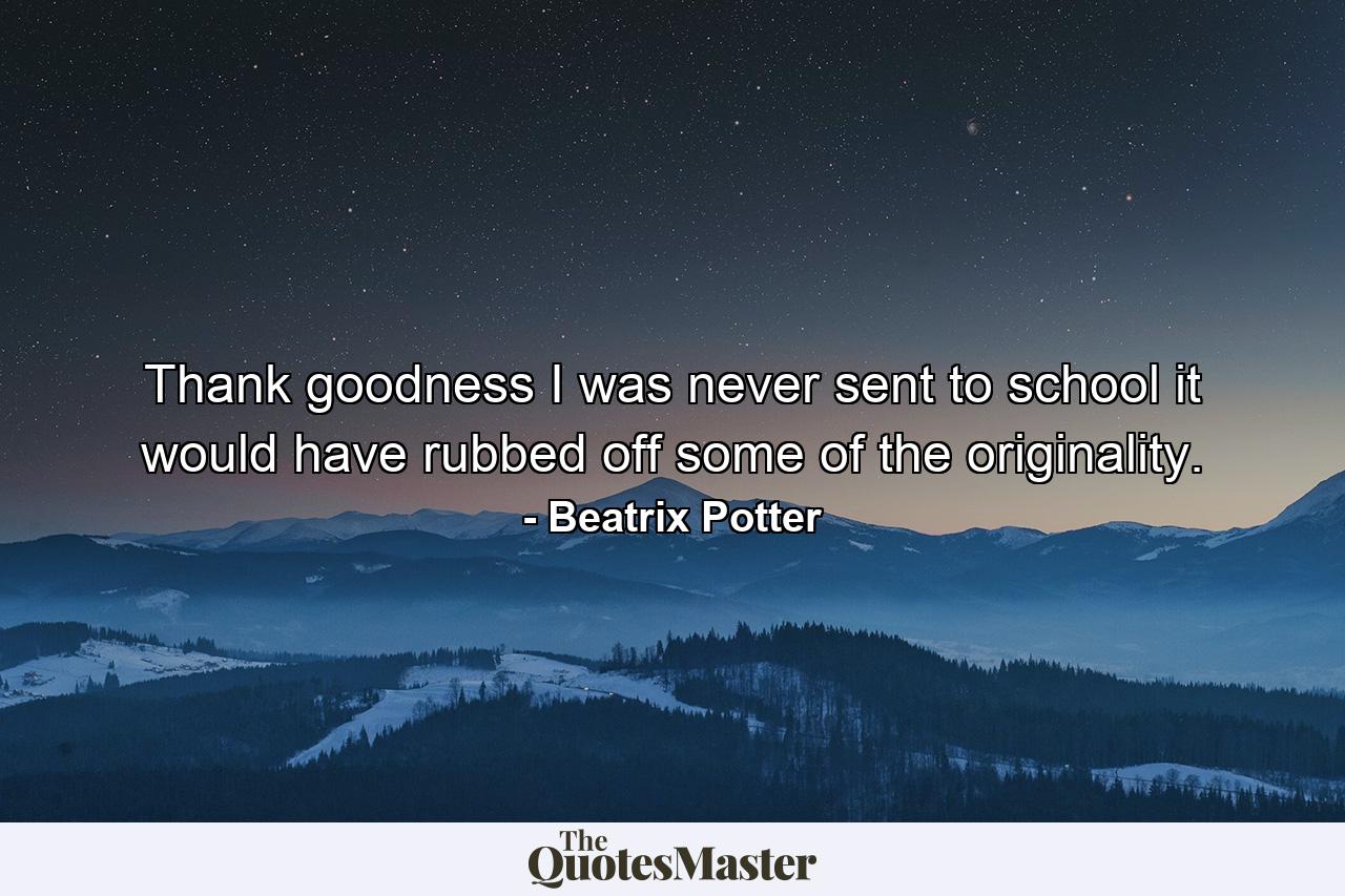 Thank goodness I was never sent to school it would have rubbed off some of the originality. - Quote by Beatrix Potter