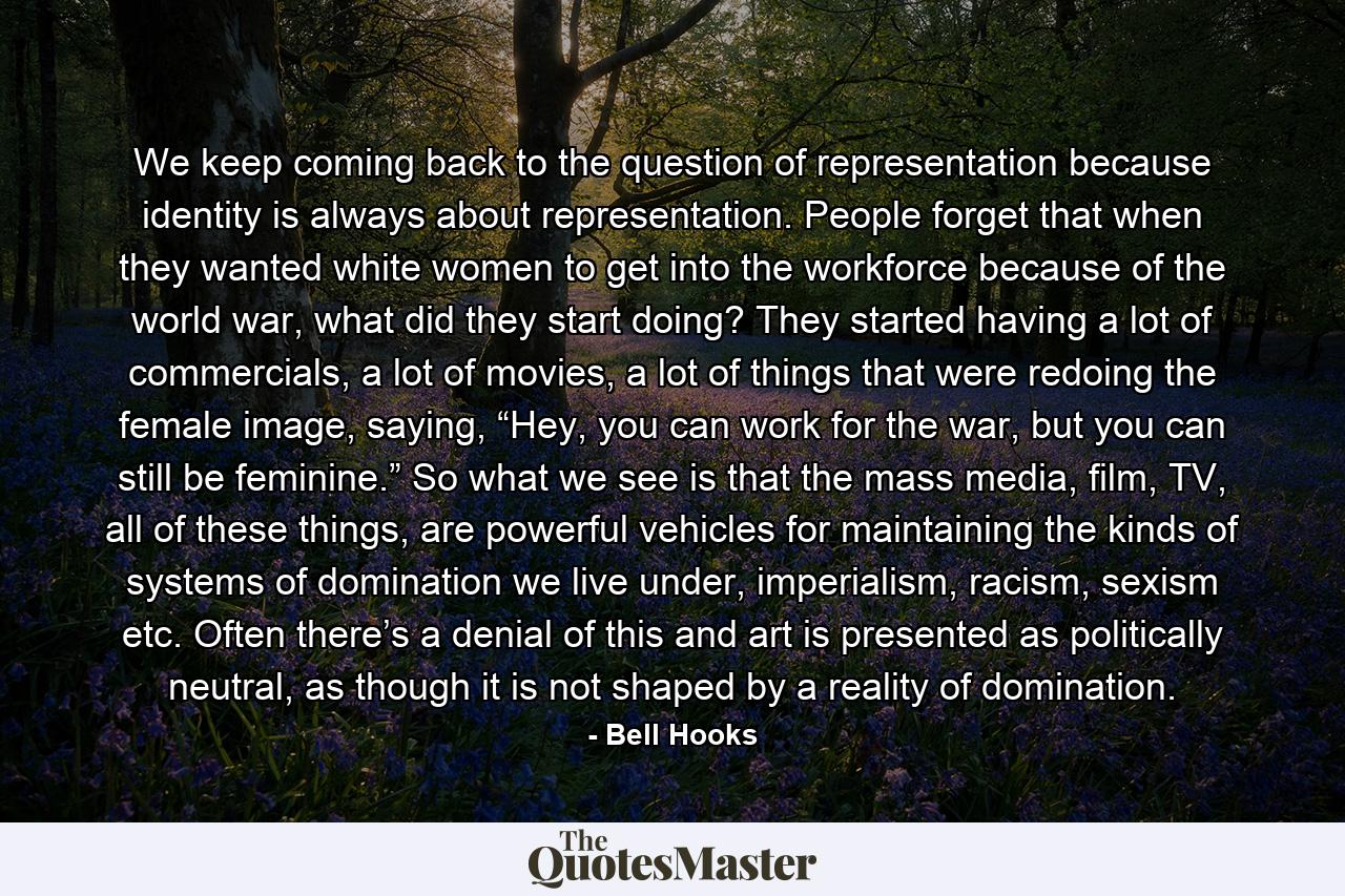 We keep coming back to the question of representation because identity is always about representation. People forget that when they wanted white women to get into the workforce because of the world war, what did they start doing? They started having a lot of commercials, a lot of movies, a lot of things that were redoing the female image, saying, “Hey, you can work for the war, but you can still be feminine.” So what we see is that the mass media, film, TV, all of these things, are powerful vehicles for maintaining the kinds of systems of domination we live under, imperialism, racism, sexism etc. Often there’s a denial of this and art is presented as politically neutral, as though it is not shaped by a reality of domination. - Quote by Bell Hooks