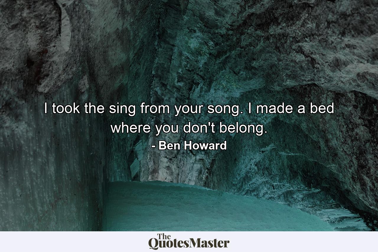 I took the sing from your song. I made a bed where you don't belong. - Quote by Ben Howard