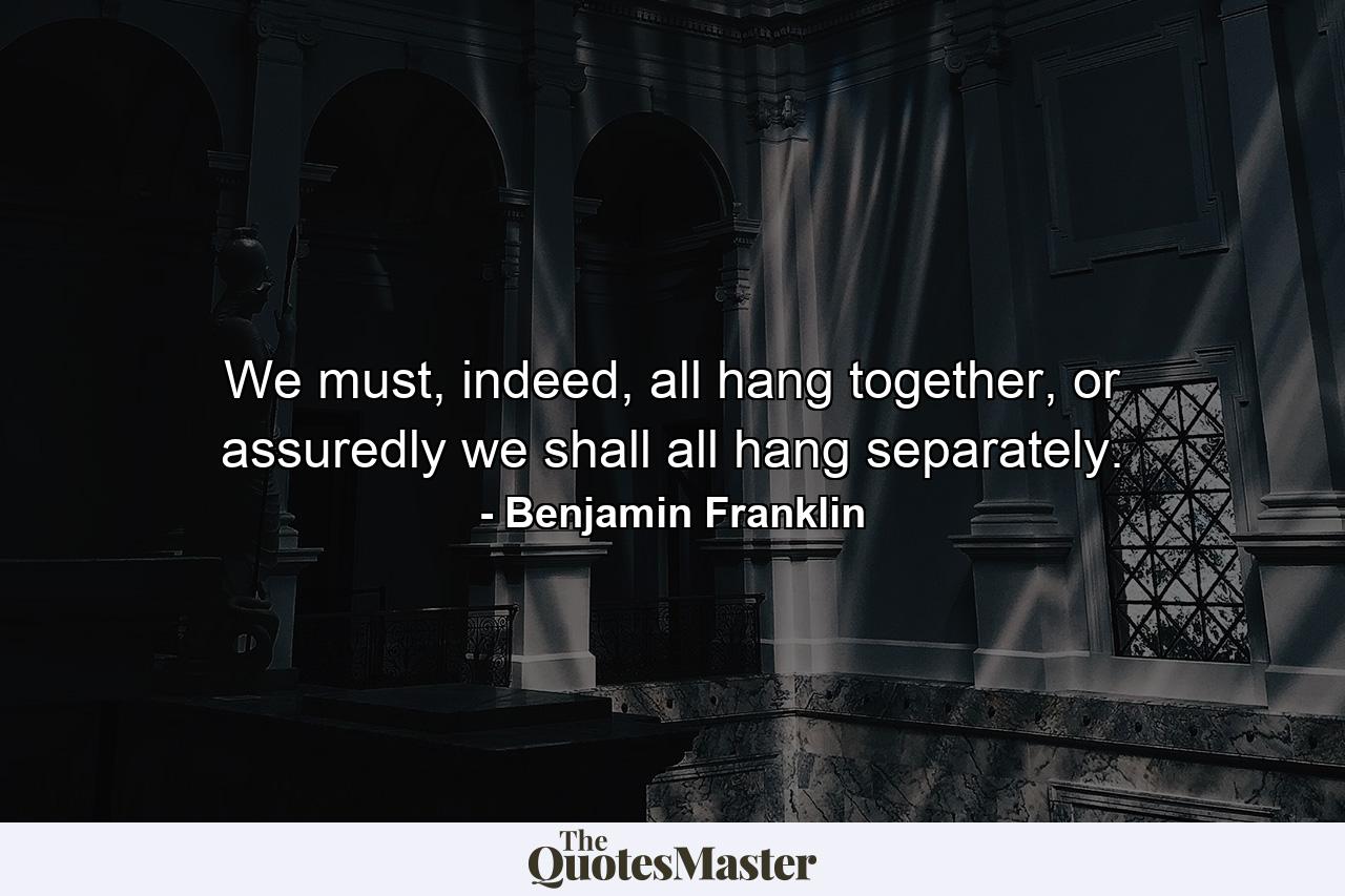 We must, indeed, all hang together, or assuredly we shall all hang separately. - Quote by Benjamin Franklin