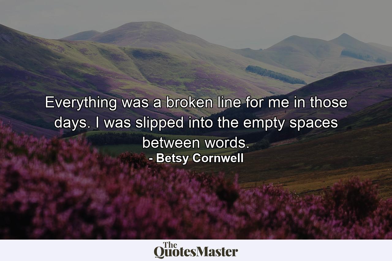 Everything was a broken line for me in those days. I was slipped into the empty spaces between words. - Quote by Betsy Cornwell