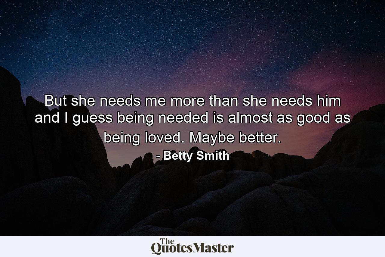 But she needs me more than she needs him and I guess being needed is almost as good as being loved. Maybe better. - Quote by Betty Smith