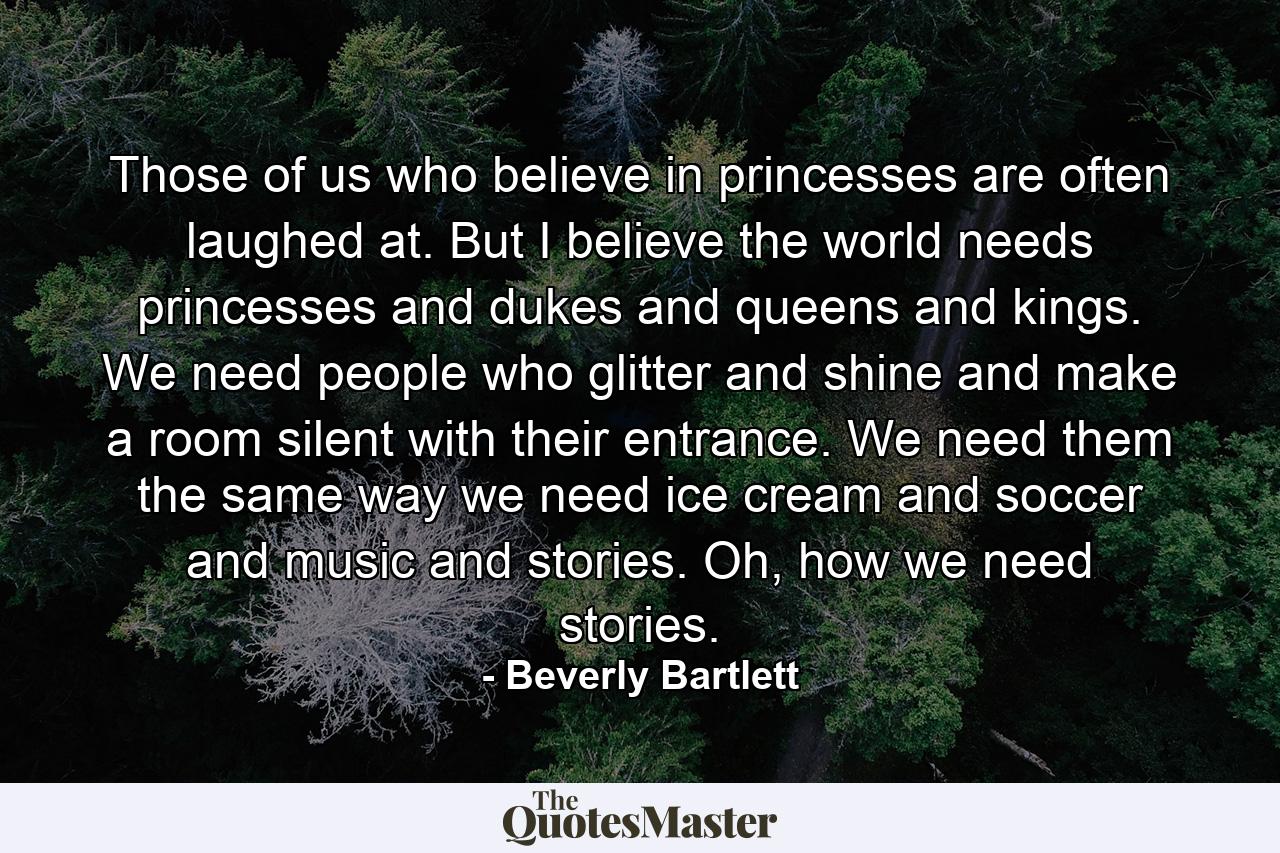 Those of us who believe in princesses are often laughed at. But I believe the world needs princesses and dukes and queens and kings. We need people who glitter and shine and make a room silent with their entrance. We need them the same way we need ice cream and soccer and music and stories. Oh, how we need stories. - Quote by Beverly Bartlett