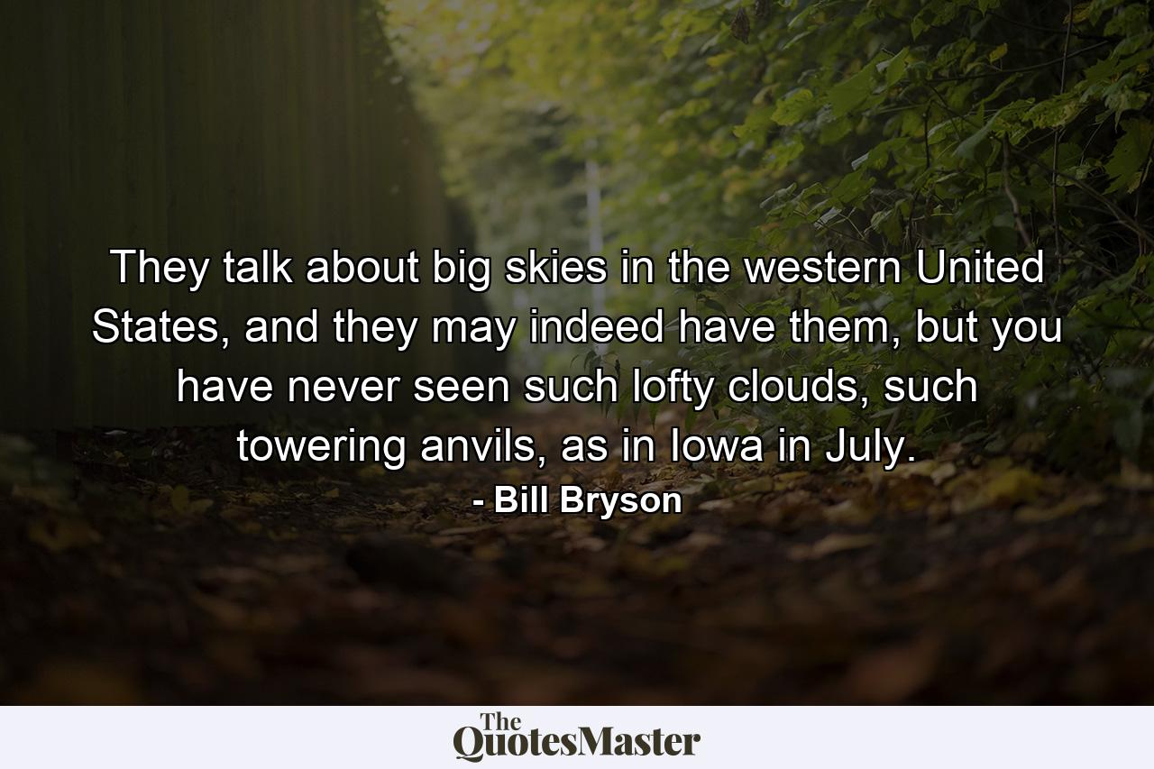 They talk about big skies in the western United States, and they may indeed have them, but you have never seen such lofty clouds, such towering anvils, as in Iowa in July. - Quote by Bill Bryson