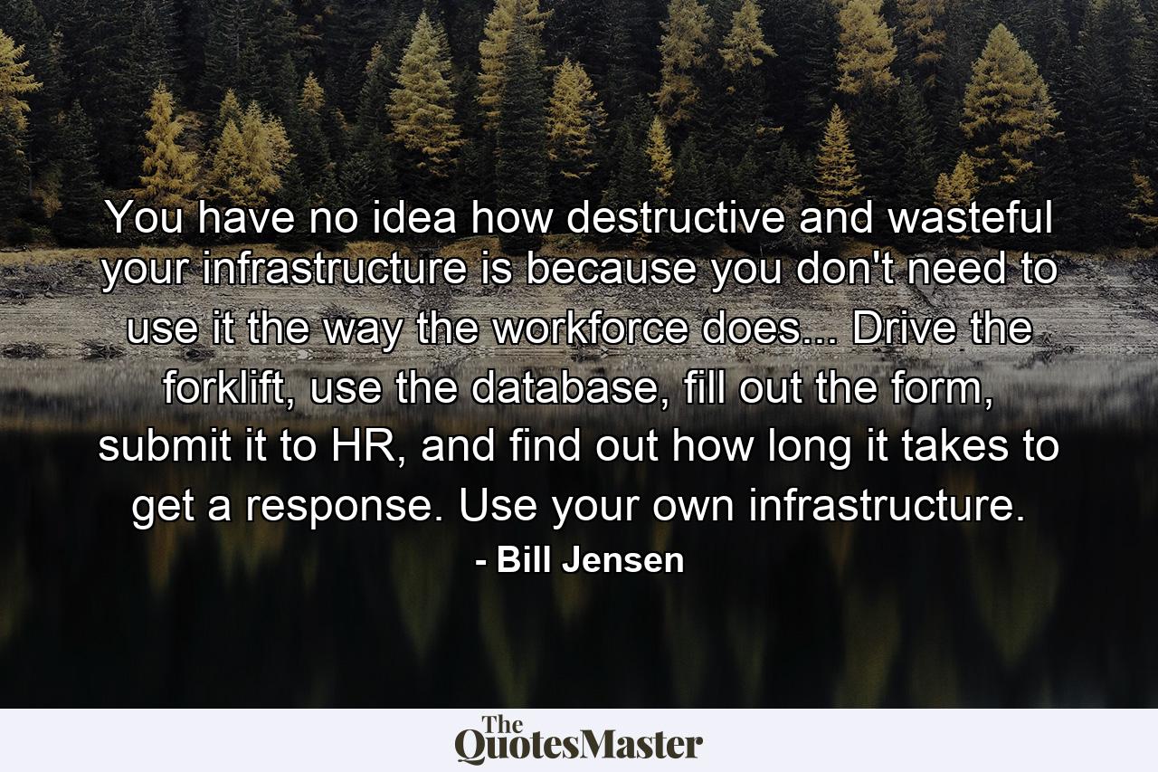 You have no idea how destructive and wasteful your infrastructure is because you don't need to use it the way the workforce does... Drive the forklift, use the database, fill out the form, submit it to HR, and find out how long it takes to get a response. Use your own infrastructure. - Quote by Bill Jensen