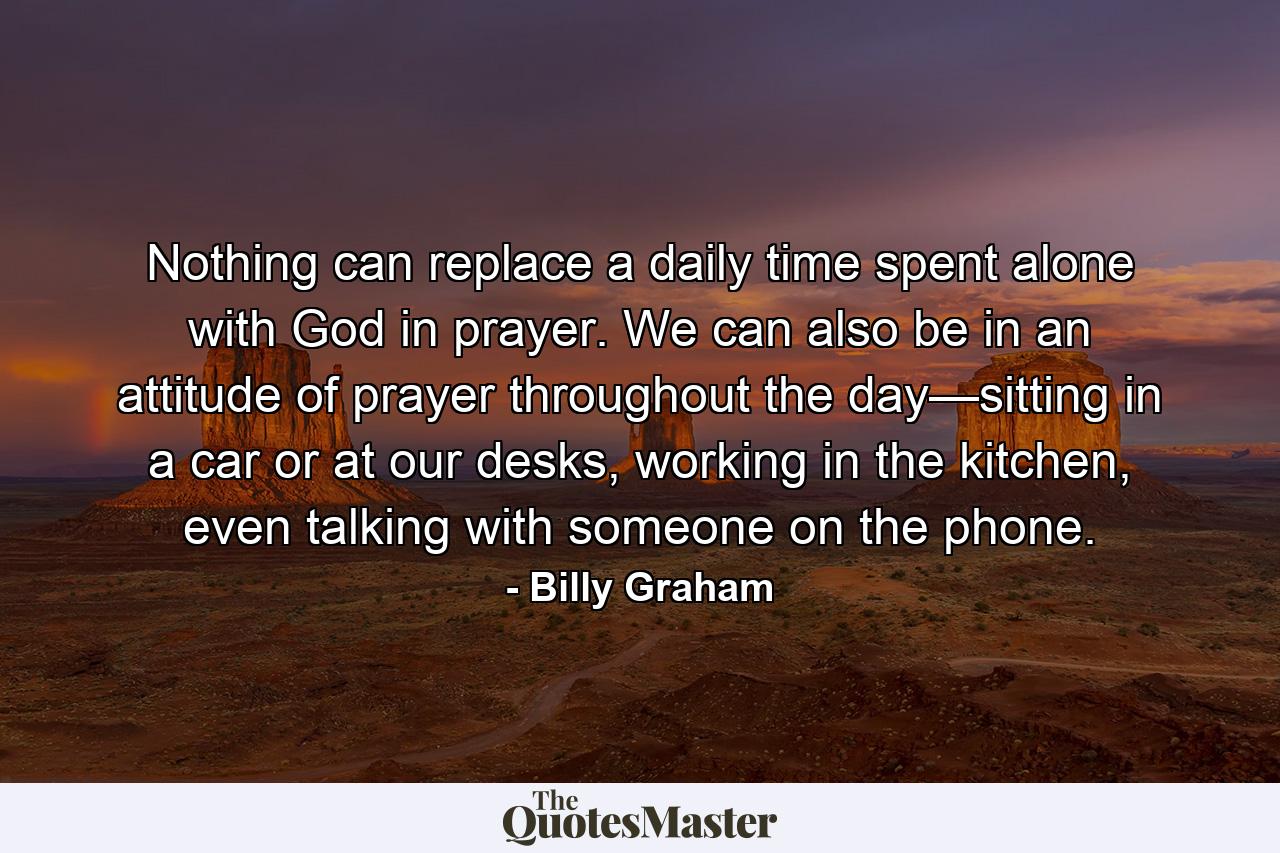 Nothing can replace a daily time spent alone with God in prayer. We can also be in an attitude of prayer throughout the day—sitting in a car or at our desks, working in the kitchen, even talking with someone on the phone. - Quote by Billy Graham