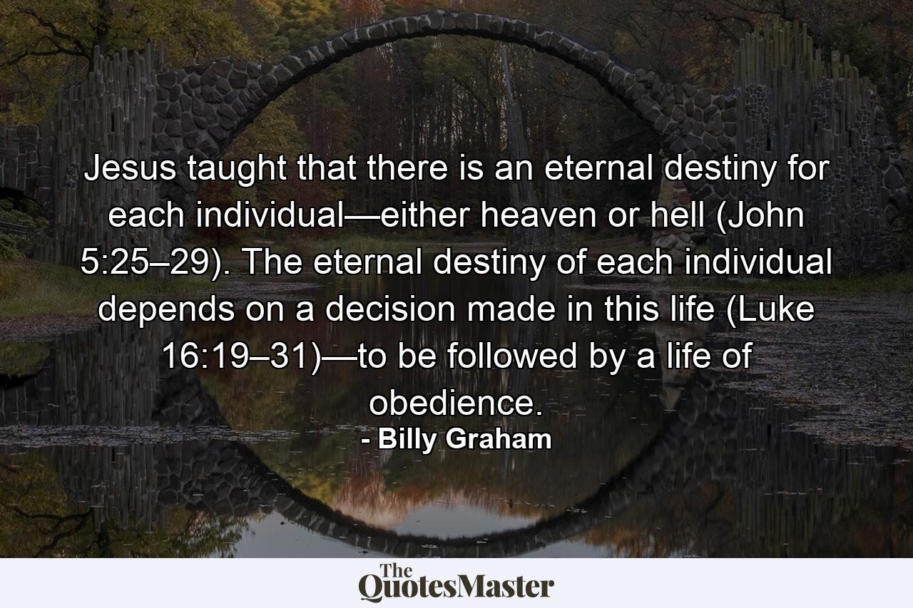 Jesus taught that there is an eternal destiny for each individual—either heaven or hell (John 5:25–29). The eternal destiny of each individual depends on a decision made in this life (Luke 16:19–31)—to be followed by a life of obedience. - Quote by Billy Graham