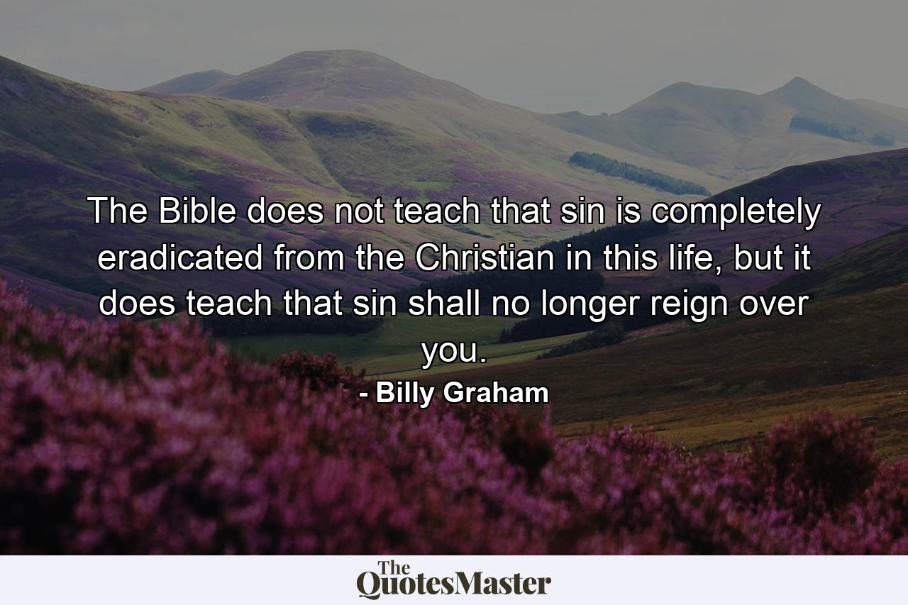 The Bible does not teach that sin is completely eradicated from the Christian in this life, but it does teach that sin shall no longer reign over you. - Quote by Billy Graham