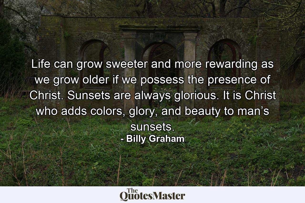 Life can grow sweeter and more rewarding as we grow older if we possess the presence of Christ. Sunsets are always glorious. It is Christ who adds colors, glory, and beauty to man’s sunsets. - Quote by Billy Graham