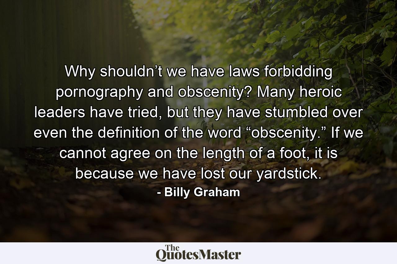 Why shouldn’t we have laws forbidding pornography and obscenity? Many heroic leaders have tried, but they have stumbled over even the definition of the word “obscenity.” If we cannot agree on the length of a foot, it is because we have lost our yardstick. - Quote by Billy Graham