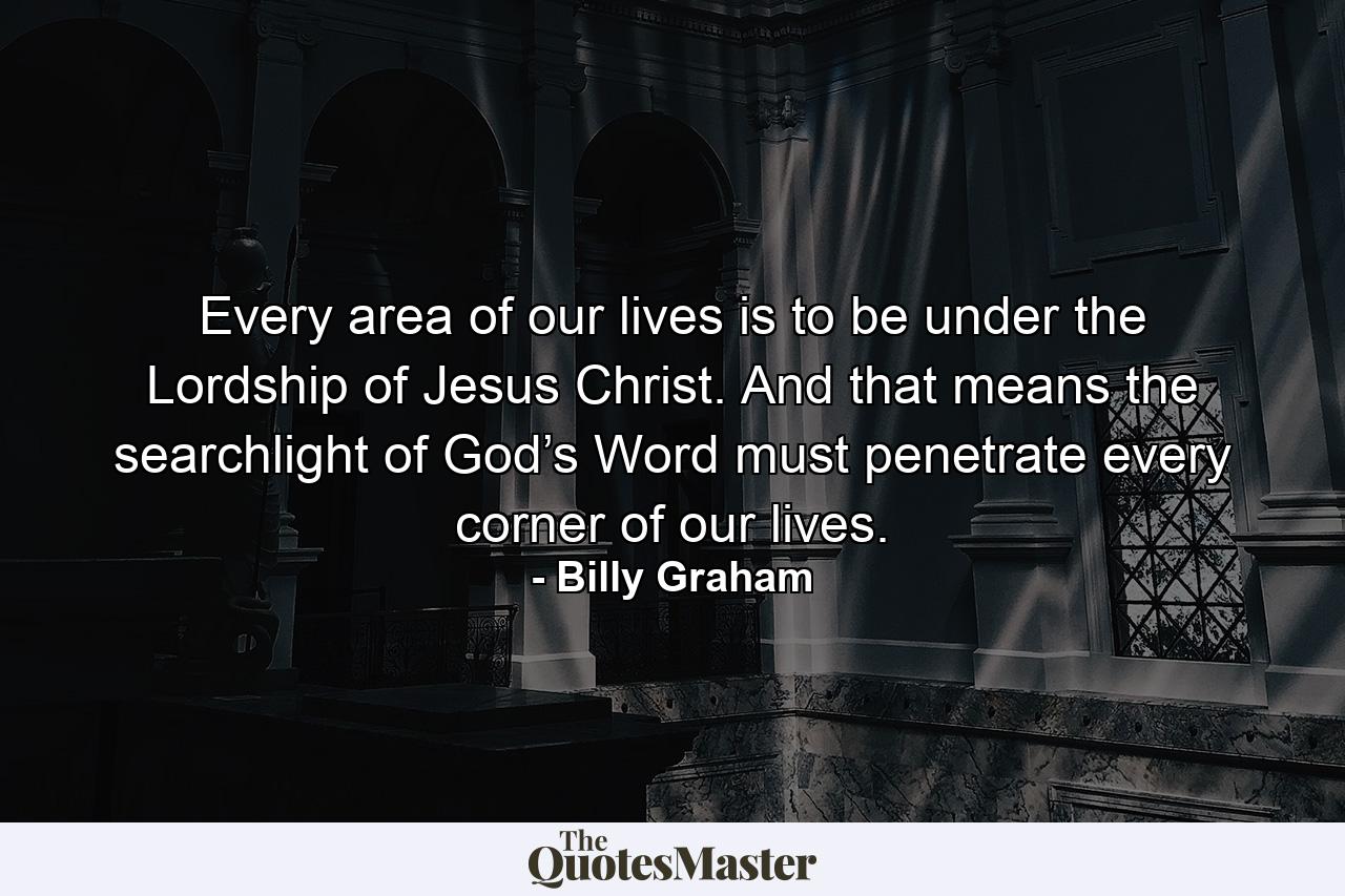 Every area of our lives is to be under the Lordship of Jesus Christ. And that means the searchlight of God’s Word must penetrate every corner of our lives. - Quote by Billy Graham