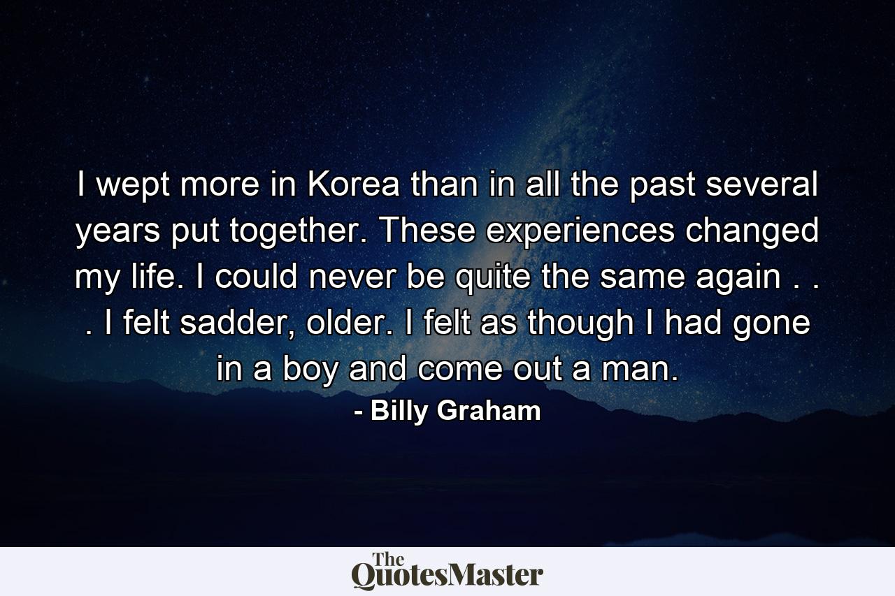 I wept more in Korea than in all the past several years put together. These experiences changed my life. I could never be quite the same again . . . I felt sadder, older. I felt as though I had gone in a boy and come out a man. - Quote by Billy Graham