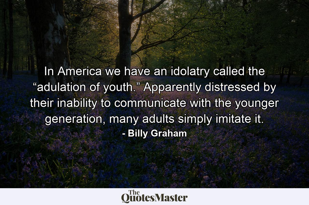 In America we have an idolatry called the “adulation of youth.” Apparently distressed by their inability to communicate with the younger generation, many adults simply imitate it. - Quote by Billy Graham