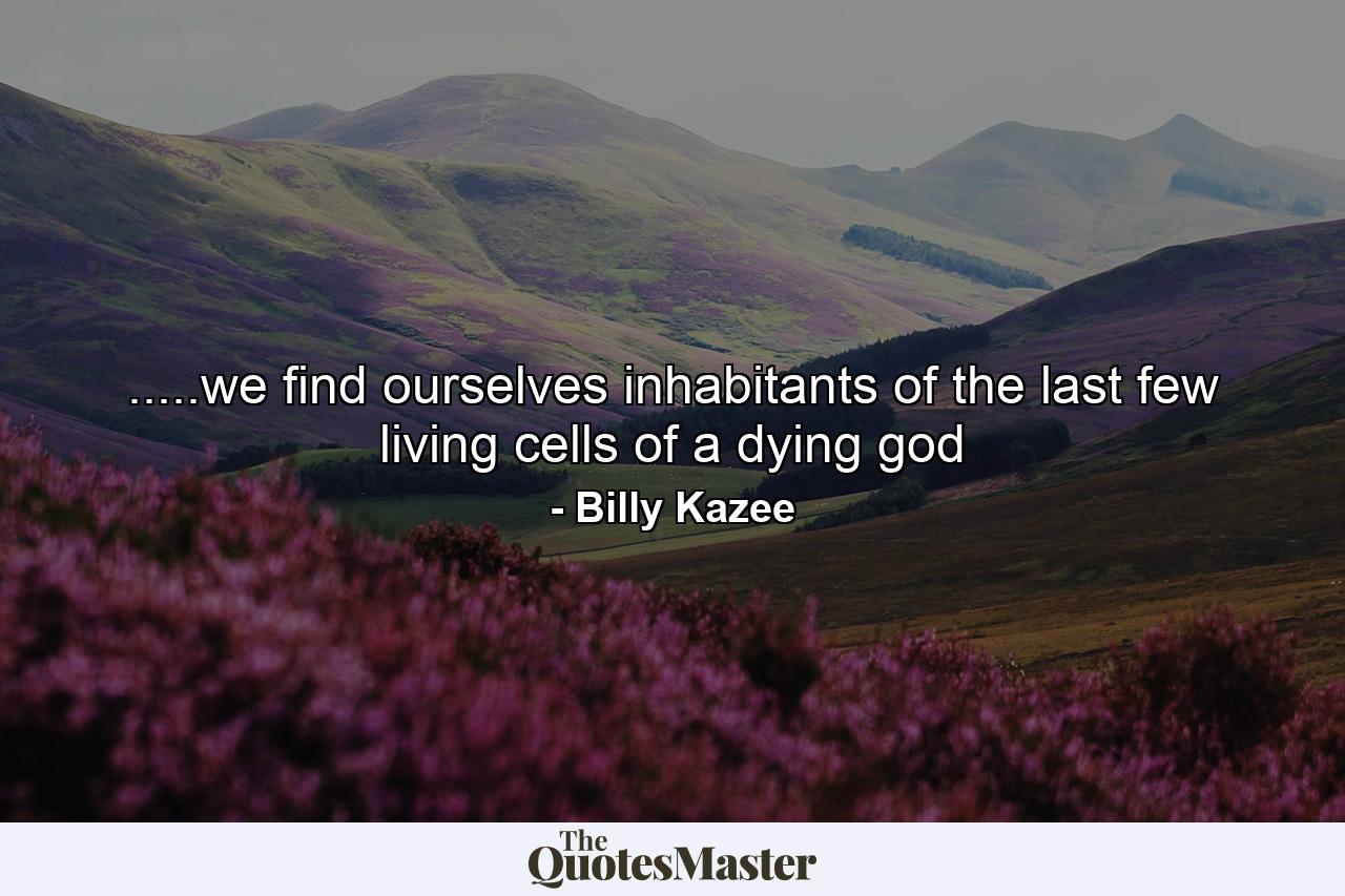 .....we find ourselves inhabitants of the last few living cells of a dying god - Quote by Billy Kazee