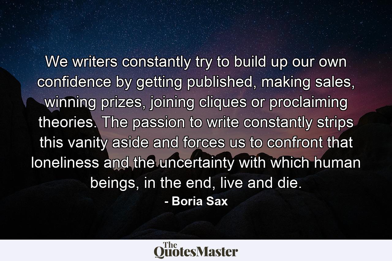 We writers constantly try to build up our own confidence by getting published, making sales, winning prizes, joining cliques or proclaiming theories. The passion to write constantly strips this vanity aside and forces us to confront that loneliness and the uncertainty with which human beings, in the end, live and die. - Quote by Boria Sax