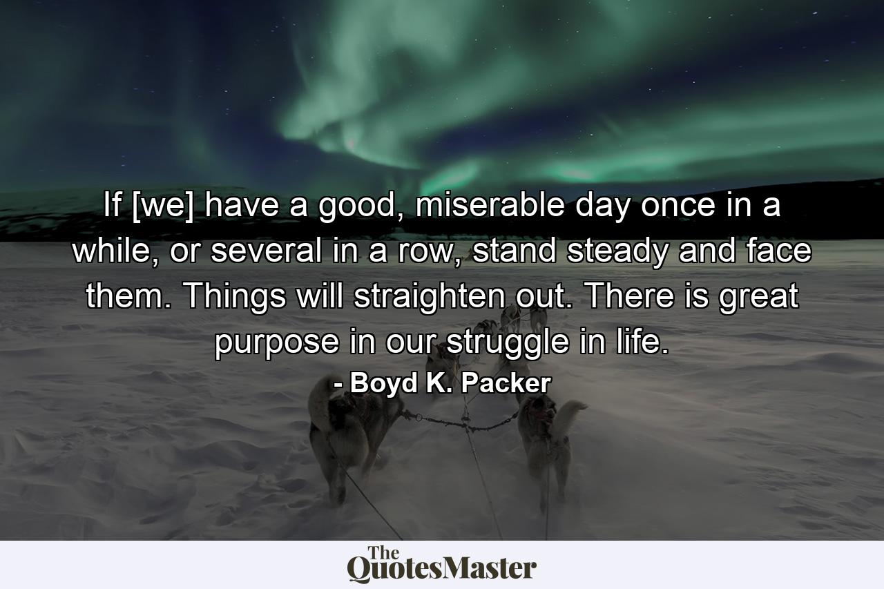 If [we] have a good, miserable day once in a while, or several in a row, stand steady and face them. Things will straighten out. There is great purpose in our struggle in life. - Quote by Boyd K. Packer