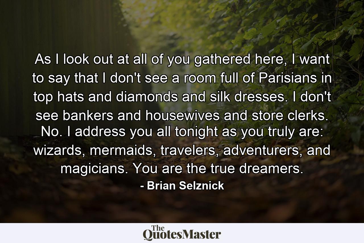 As I look out at all of you gathered here, I want to say that I don't see a room full of Parisians in top hats and diamonds and silk dresses. I don't see bankers and housewives and store clerks. No. I address you all tonight as you truly are: wizards, mermaids, travelers, adventurers, and magicians. You are the true dreamers. - Quote by Brian Selznick