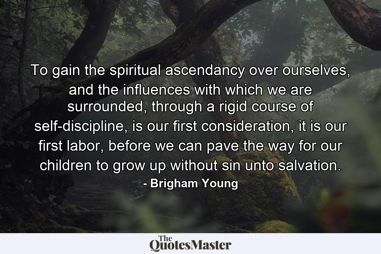 To gain the spiritual ascendancy over ourselves, and the influences with which we are surrounded, through a rigid course of self-discipline, is our first consideration, it is our first labor, before we can pave the way for our children to grow up without sin unto salvation. - Quote by Brigham Young