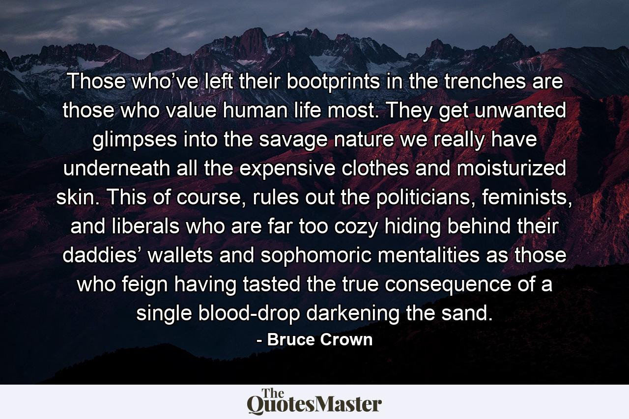 Those who’ve left their bootprints in the trenches are those who value human life most. They get unwanted glimpses into the savage nature we really have underneath all the expensive clothes and moisturized skin. This of course, rules out the politicians, feminists, and liberals who are far too cozy hiding behind their daddies’ wallets and sophomoric mentalities as those who feign having tasted the true consequence of a single blood-drop darkening the sand. - Quote by Bruce Crown