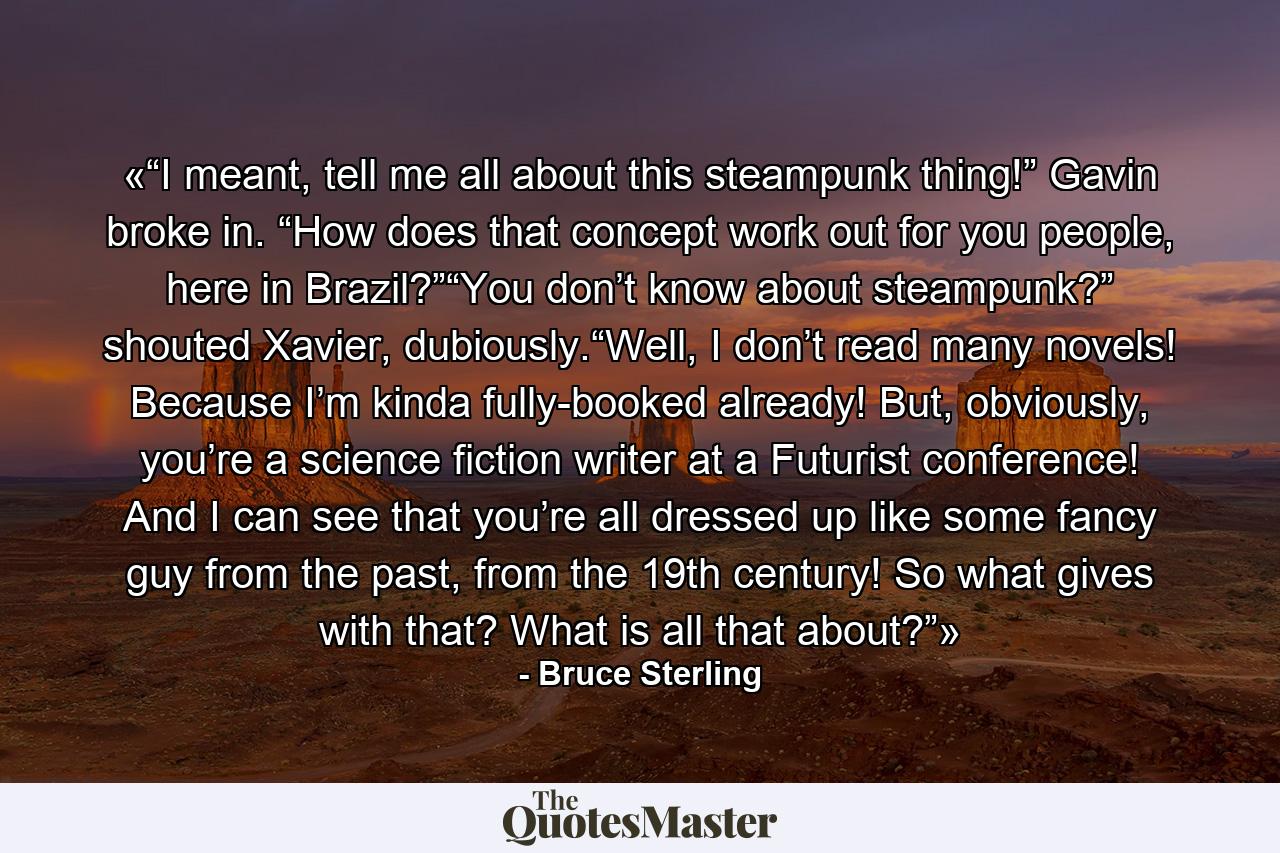 «“I meant, tell me all about this steampunk thing!” Gavin broke in. “How does that concept work out for you people, here in Brazil?”“You don’t know about steampunk?” shouted Xavier, dubiously.“Well, I don’t read many novels! Because I’m kinda fully-booked already! But, obviously, you’re a science fiction writer at a Futurist conference! And I can see that you’re all dressed up like some fancy guy from the past, from the 19th century! So what gives with that? What is all that about?”» - Quote by Bruce Sterling