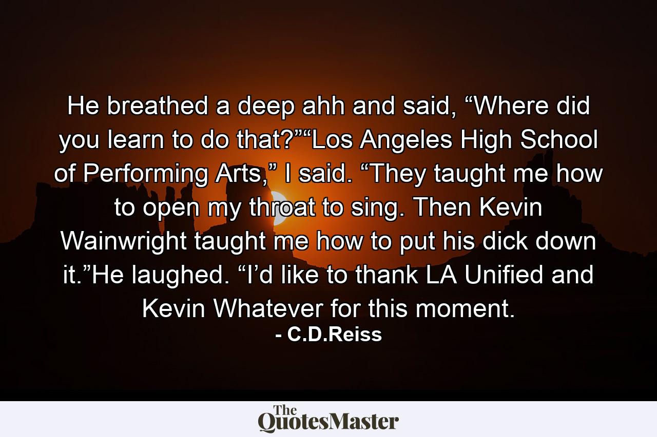 He breathed a deep ahh and said, “Where did you learn to do that?”“Los Angeles High School of Performing Arts,” I said. “They taught me how to open my throat to sing. Then Kevin Wainwright taught me how to put his dick down it.”He laughed. “I’d like to thank LA Unified and Kevin Whatever for this moment. - Quote by C.D.Reiss