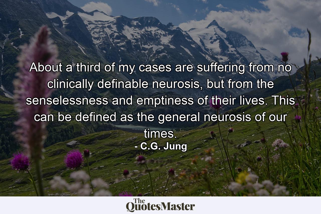 About a third of my cases are suffering from no clinically definable neurosis, but from the senselessness and emptiness of their lives. This can be defined as the general neurosis of our times. - Quote by C.G. Jung