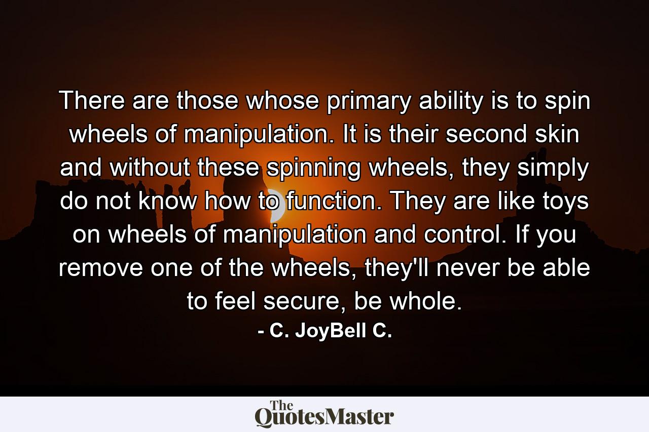 There are those whose primary ability is to spin wheels of manipulation. It is their second skin and without these spinning wheels, they simply do not know how to function. They are like toys on wheels of manipulation and control. If you remove one of the wheels, they'll never be able to feel secure, be whole. - Quote by C. JoyBell C.